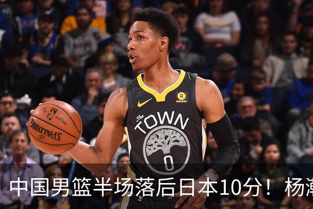 中国男篮半场落后日本10分！杨瀚森5分，胡金秋8分，贺希宁10分