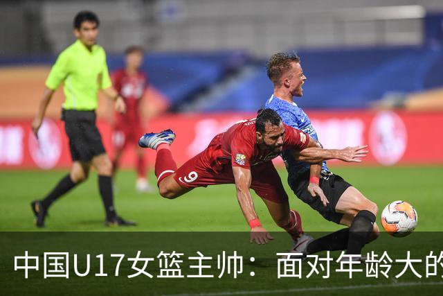 中国U17女篮主帅：面对年龄大的职业俱乐部 队员们打出了团队篮球