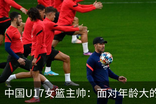 中国U17女篮主帅：面对年龄大的职业俱乐部 队员们打出了团队篮球