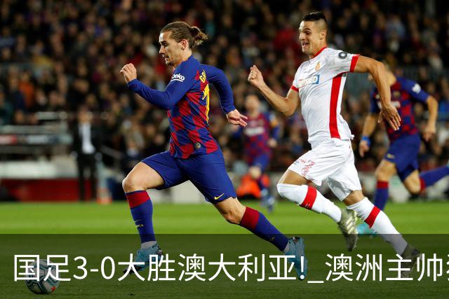 国足3-0大胜澳大利亚! 澳洲主帅狂赞中国队一人, 他撑起男足的未来