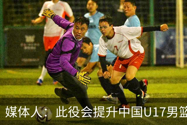 媒体人：此役会提升中国U17男篮的信心 大家该相信自己是有实力的